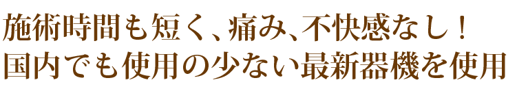 施術時間も短く、痛み、不快感なし!国内でも使用の少ない最新器機を使用